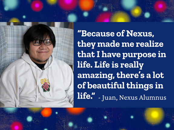 “Because of Nexus, they made me realize that I have purpose in life. Life is really amazing, there’s a lot of beautiful things in life.” - Juan, Nexus Alumnus
